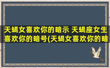 天蝎女喜欢你的暗示 天蝎座女生喜欢你的暗号(天蝎女喜欢你的暗示，如何看懂她的眼神和语言？)